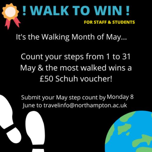 Walk to Win! for staff and students It's the Walking Month of May . . . Count your steps from 1 to 31 May and the most walked wins a £50 Schuh voucher! Submit your May step count by Monday 8 June to travelinfo@northampton.ac.uk