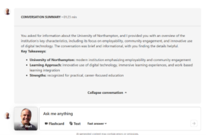 Picture shows the Kaltura conversation summary for the discussion that Rob had with his own Avatar. The discussion lasted 1 minute and 23 seconds. The summary states the following, You asked for information about The University of Northampton, and I provided you with an overview of the institution’s key characteristics, including its focus on employability, community engagement and innovative use of digital technology. The conversation was brief and informational with you finding the details helpful. The key takeaways were that The University of Northampton was a modern institution emphasising employability and community engagement. The learning approach comprised of innovative use of digital technology, immersive learning experiences and work based learning integration. The strengths were being recognised for practical and career focused education. The avatar then gives the option to create further flashcards, text or a fast answer.